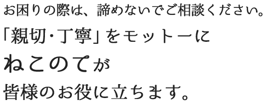 お困りの際は、諦めないでご相談ください。「親切・丁寧」をモットーにねこのてが皆様のお役に立ちます。